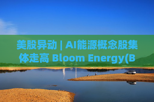 美股异动 | AI能源概念股集体走高 Bloom Energy(BE.US)涨超8%