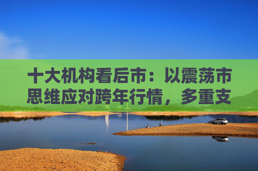 十大机构看后市：以震荡市思维应对跨年行情，多重支撑护航，春季行情行稳致远