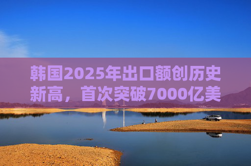 韩国2025年出口额创历史新高，首次突破7000亿美元