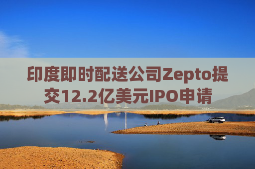 印度即时配送公司Zepto提交12.2亿美元IPO申请