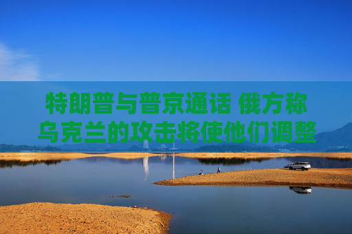 特朗普与普京通话 俄方称乌克兰的攻击将使他们调整谈判立场