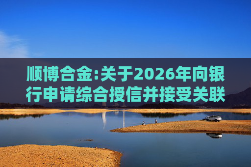 顺博合金:关于2026年向银行申请综合授信并接受关联方提供担保的公告