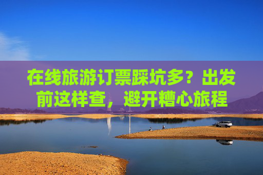 在线旅游订票踩坑多？出发前这样查，避开糟心旅程  第1张