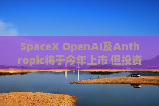 SpaceX OpenAI及Anthropic将于今年上市 但投资者愿意买单吗