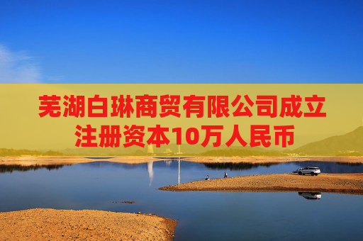 芜湖白琳商贸有限公司成立 注册资本10万人民币