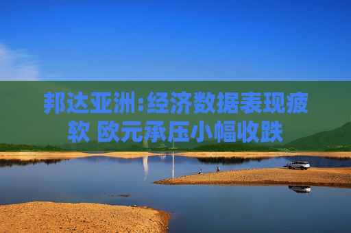 邦达亚洲:经济数据表现疲软 欧元承压小幅收跌