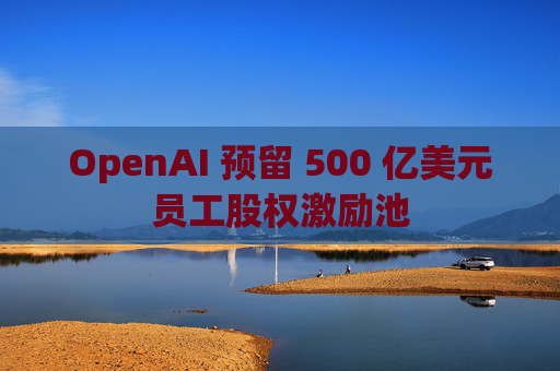 OpenAI 预留 500 亿美元员工股权激励池