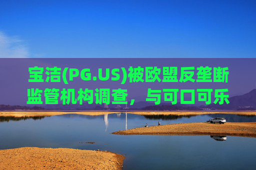 宝洁(PG.US)被欧盟反垄断监管机构调查，与可口可乐(KO.US)同时遭到突击检查