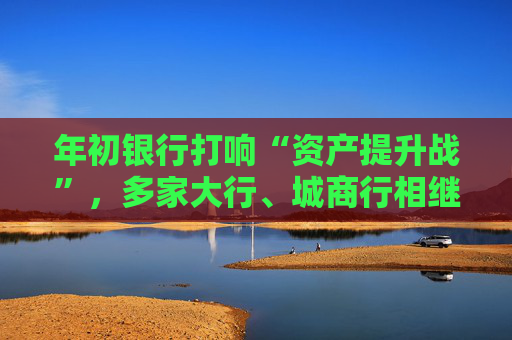 年初银行打响“资产提升战”，多家大行、城商行相继下场，春节来临抢客忙