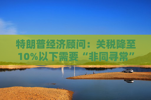 特朗普经济顾问：关税降至10%以下需要“非同寻常”的协议