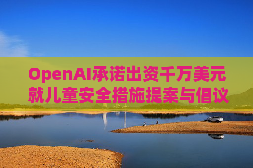 OpenAI承诺出资千万美元 就儿童安全措施提案与倡议团体达成和解