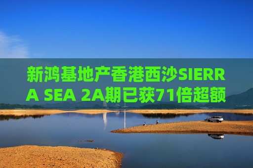 新鸿基地产香港西沙SIERRA SEA 2A期已获71倍超额认购