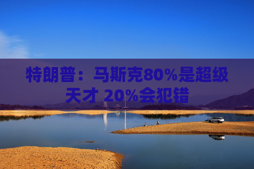 特朗普：马斯克80%是超级天才 20%会犯错
