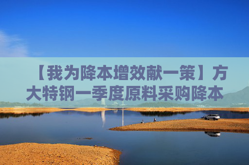 【我为降本增效献一策】方大特钢一季度原料采购降本1200余万元