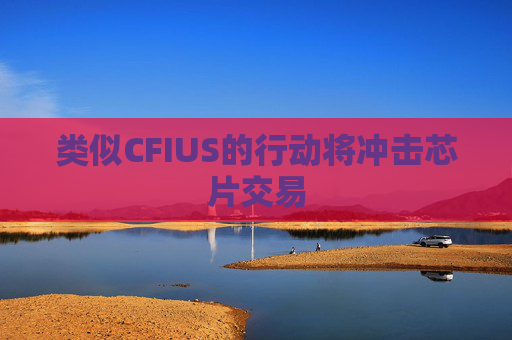 类似CFIUS的行动将冲击芯片交易