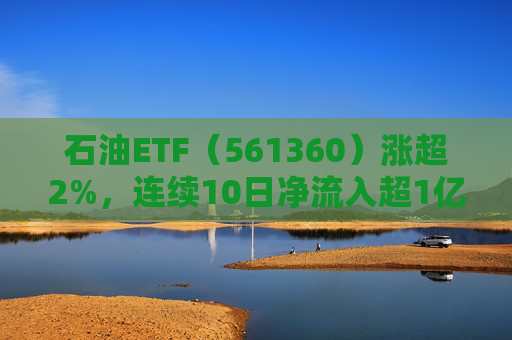 石油ETF（561360）涨超2%，连续10日净流入超1亿元，资金抢筹布局