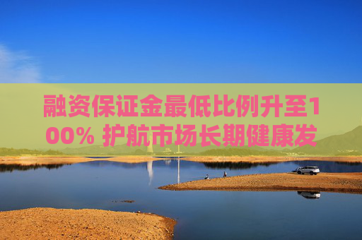 融资保证金最低比例升至100% 护航市场长期健康发展