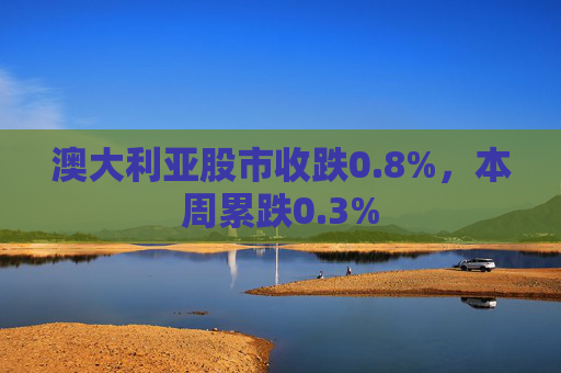 澳大利亚股市收跌0.8%，本周累跌0.3%