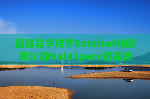 星链竞争对手Eutelsat与欧洲公司MaiaSpace签署协议 合作开展卫星发射业务