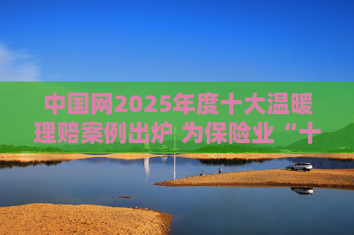 中国网2025年度十大温暖理赔案例出炉 为保险业“十五五”开好局起好步贡献力量