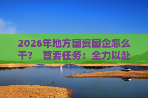 2026年地方国资国企怎么干？  首要任务：全力以赴稳经营、提质效