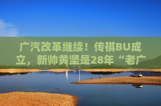 广汽改革继续！传祺BU成立，新帅黄坚是28年“老广汽”