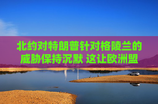 北约对特朗普针对格陵兰的威胁保持沉默 这让欧洲盟友深感不安