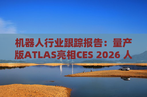 机器人行业跟踪报告：量产版ATLAS亮相CES 2026 人形机器人产业发展持续加速