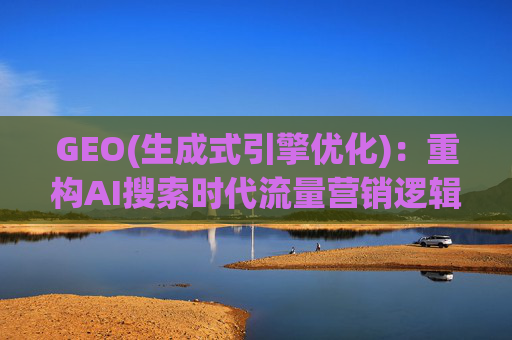 GEO(生成式引擎优化)：重构AI搜索时代流量营销逻辑 从“排名优先”到“答案优先”