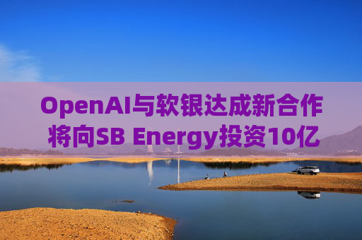 OpenAI与软银达成新合作 将向SB Energy投资10亿美元