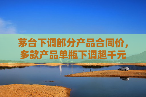 茅台下调部分产品合同价，多款产品单瓶下调超千元  第1张