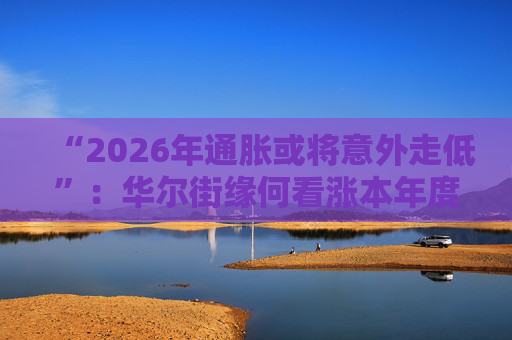 “2026年通胀或将意外走低”：华尔街缘何看涨本年度经济与股市