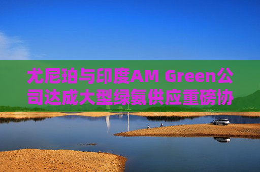 尤尼珀与印度AM Green公司达成大型绿氨供应重磅协议