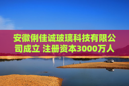 安徽俐佳诚玻璃科技有限公司成立 注册资本3000万人民币