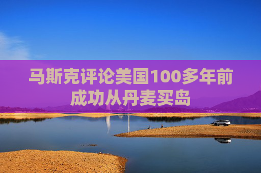 马斯克评论美国100多年前成功从丹麦买岛