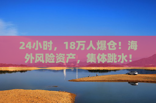 24小时，18万人爆仓！海外风险资产，集体跳水！