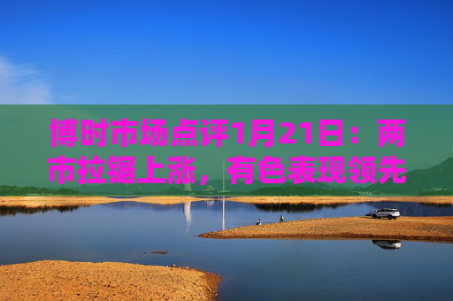 博时市场点评1月21日：两市拉锯上涨，有色表现领先