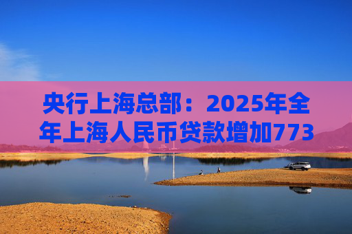央行上海总部：2025年全年上海人民币贷款增加7734亿元
