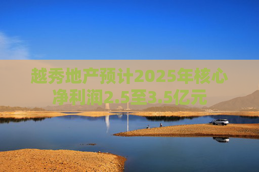 越秀地产预计2025年核心净利润2.5至3.5亿元
