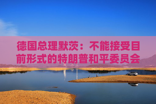 德国总理默茨：不能接受目前形式的特朗普和平委员会计划