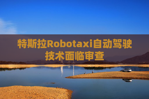 特斯拉Robotaxi自动驾驶技术面临审查
