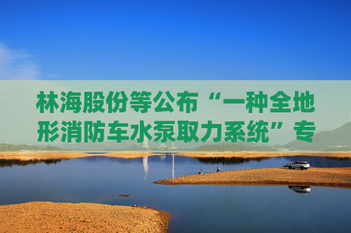 林海股份等公布“一种全地形消防车水泵取力系统”专利