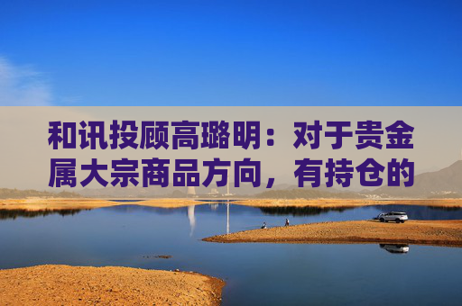 和讯投顾高璐明：对于贵金属大宗商品方向，有持仓的继续持有等待