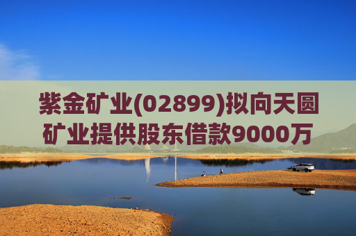 紫金矿业(02899)拟向天圆矿业提供股东借款9000万元