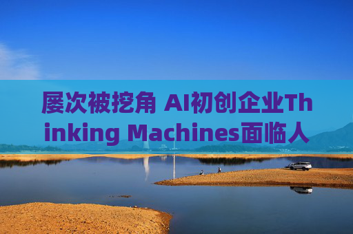 屡次被挖角 AI初创企业Thinking Machines面临人才流失危机
