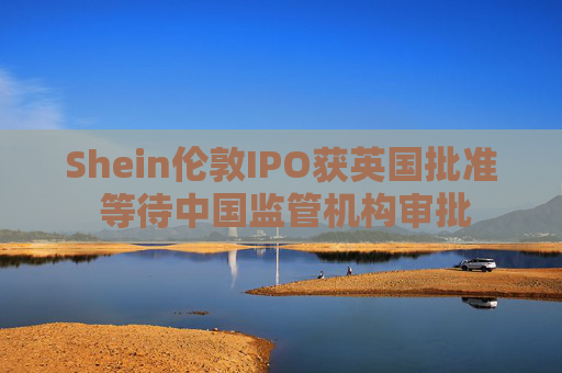 Shein伦敦IPO获英国批准 等待中国监管机构审批
