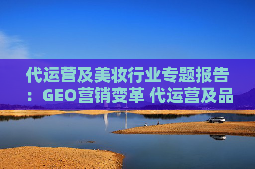 代运营及美妆行业专题报告：GEO营销变革 代运营及品牌商迎机遇