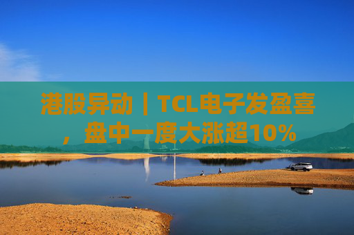 港股异动｜TCL电子发盈喜，盘中一度大涨超10%