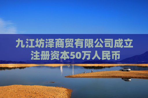 九江坊泽商贸有限公司成立 注册资本50万人民币