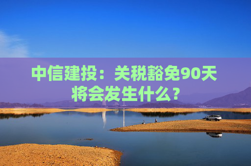 中信建投：关税豁免90天 将会发生什么？  第1张